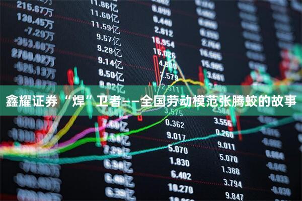 鑫耀证券 “焊”卫者——全国劳动模范张腾蛟的故事