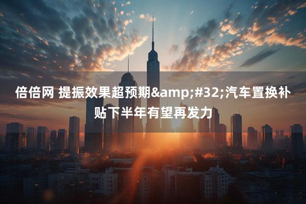 倍倍网 提振效果超预期&#32;汽车置换补贴下半年有望再发力