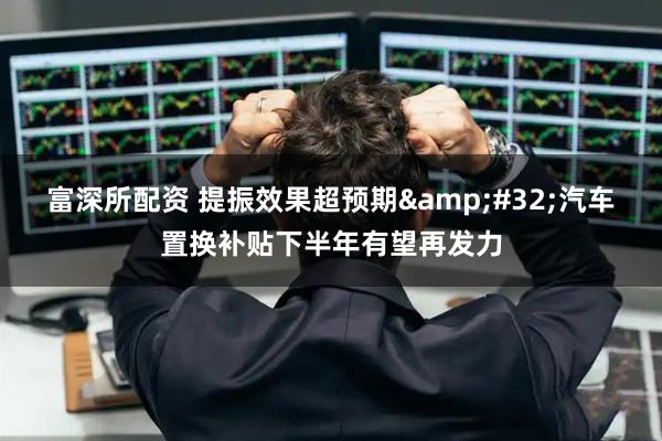 富深所配资 提振效果超预期&#32;汽车置换补贴下半年有望再发力