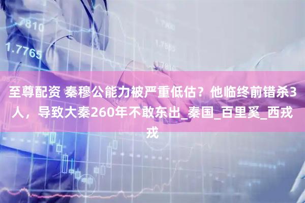 至尊配资 秦穆公能力被严重低估？他临终前错杀3人，导致大秦260年不敢东出_秦国_百里奚_西戎