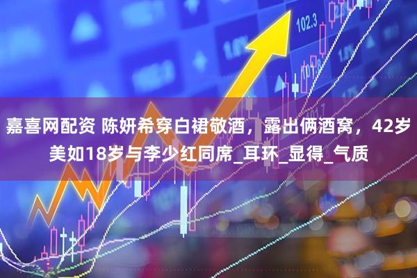 嘉喜网配资 陈妍希穿白裙敬酒，露出俩酒窝，42岁美如18岁与李少红同席_耳环_显得_气质