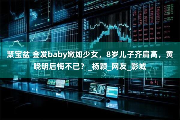 聚宝盆 金发baby嫩如少女，8岁儿子齐肩高，黄晓明后悔不已？_杨颖_网友_影城