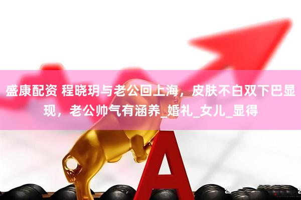 盛康配资 程晓玥与老公回上海，皮肤不白双下巴显现，老公帅气有涵养_婚礼_女儿_显得