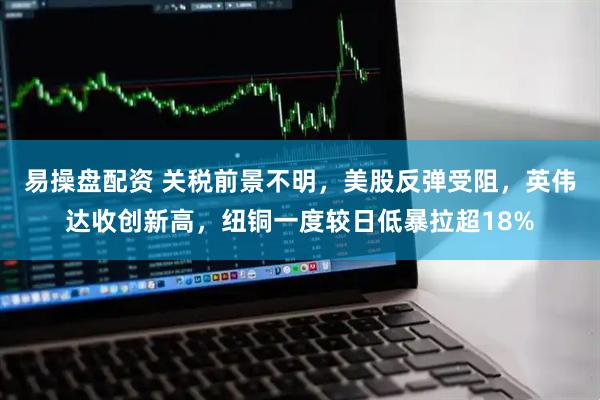易操盘配资 关税前景不明，美股反弹受阻，英伟达收创新高，纽铜一度较日低暴拉超18%