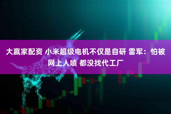 大赢家配资 小米超级电机不仅是自研 雷军：怕被网上人喷 都没找代工厂