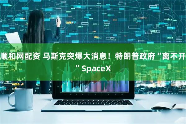 顺和网配资 马斯克突爆大消息！特朗普政府“离不开”SpaceX