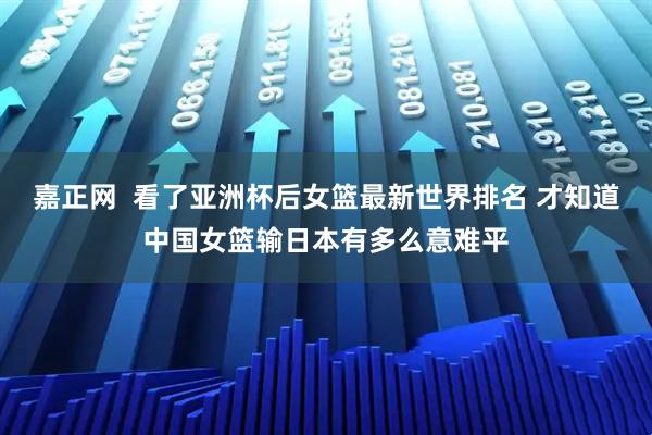 嘉正网  看了亚洲杯后女篮最新世界排名 才知道中国女篮输日本有多么意难平