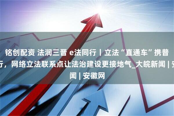 铭创配资 法润三晋 e法同行丨立法“直通车”携普法同行，网络立法联系点让法治建设更接地气_大皖新闻 | 安徽网