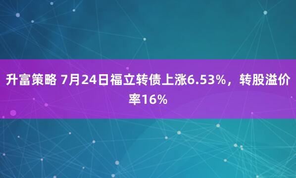 升富策略 7月24日福立转债上涨6.53%，转股溢价率16%