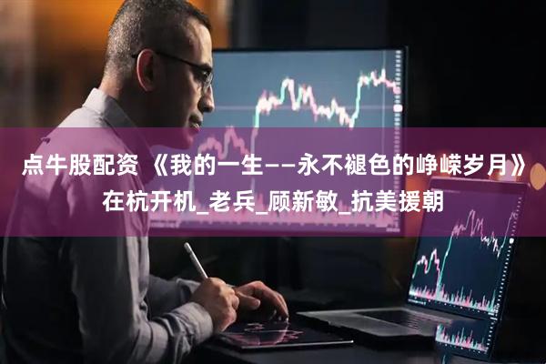 点牛股配资 《我的一生——永不褪色的峥嵘岁月》在杭开机_老兵_顾新敏_抗美援朝