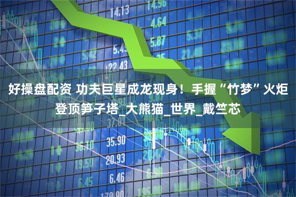 好操盘配资 功夫巨星成龙现身！手握“竹梦”火炬登顶笋子塔_大熊猫_世界_戴竺芯