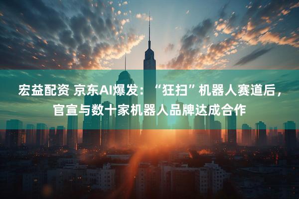 宏益配资 京东AI爆发：“狂扫”机器人赛道后，官宣与数十家机器人品牌达成合作