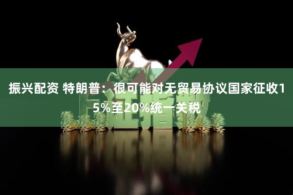 振兴配资 特朗普：很可能对无贸易协议国家征收15%至20%统一关税