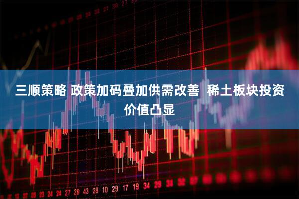 三顺策略 政策加码叠加供需改善  稀土板块投资价值凸显