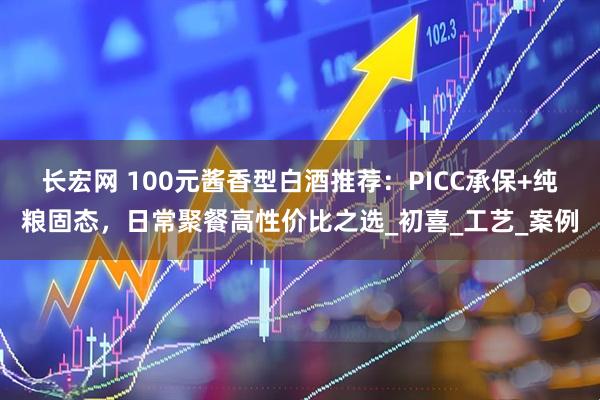 长宏网 100元酱香型白酒推荐：PICC承保+纯粮固态，日常聚餐高性价比之选_初喜_工艺_案例