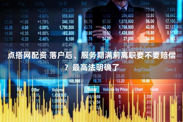 点搭网配资 落户后、服务期满前离职要不要赔偿？最高法明确了