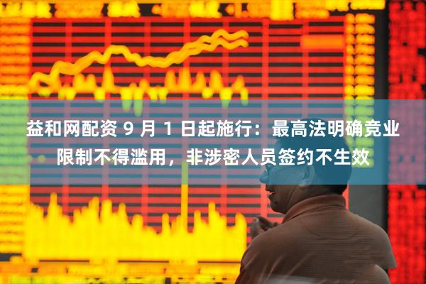 益和网配资 9 月 1 日起施行：最高法明确竞业限制不得滥用，非涉密人员签约不生效