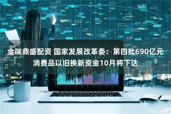 金瑞鼎盛配资 国家发展改革委：第四批690亿元消费品以旧换新资金10月将下达