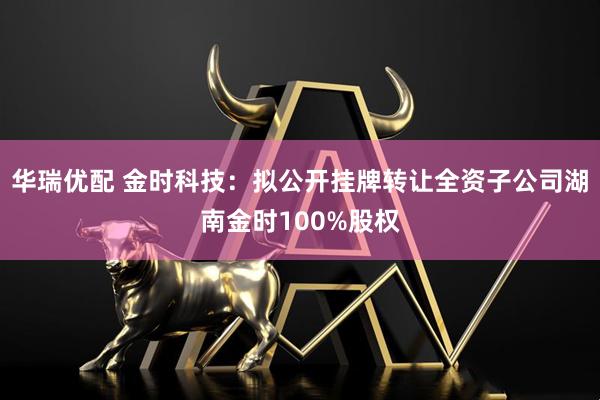 华瑞优配 金时科技：拟公开挂牌转让全资子公司湖南金时100%股权