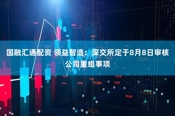 国融汇通配资 领益智造：深交所定于8月8日审核公司重组事项