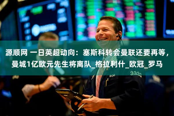 源顺网 一日英超动向：塞斯科转会曼联还要再等，曼城1亿欧元先生将离队_格拉利什_欧冠_罗马