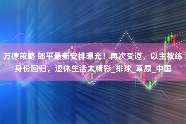 万德策略 郎平最新安排曝光！再次受邀，以主教练身份回归，退休生活太精彩_排球_草原_中国
