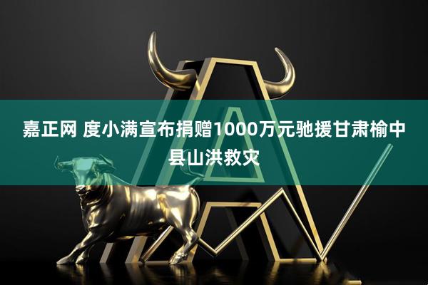 嘉正网 度小满宣布捐赠1000万元驰援甘肃榆中县山洪救灾